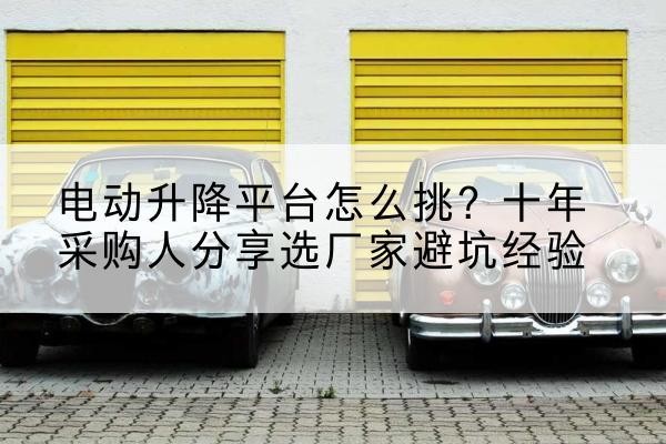平南电动升降平台厂家-电动升降平台怎么挑？十年采购人分享选厂家避坑经验