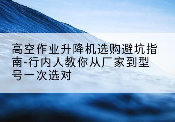 平南升降平台厂家-高空作业升降机选购避坑指南-行内人教你从厂家到型号一次选对