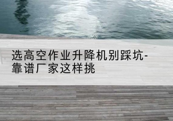 平南剪叉式升降机厂家-选高空作业升降机别踩坑-靠谱厂家这样挑