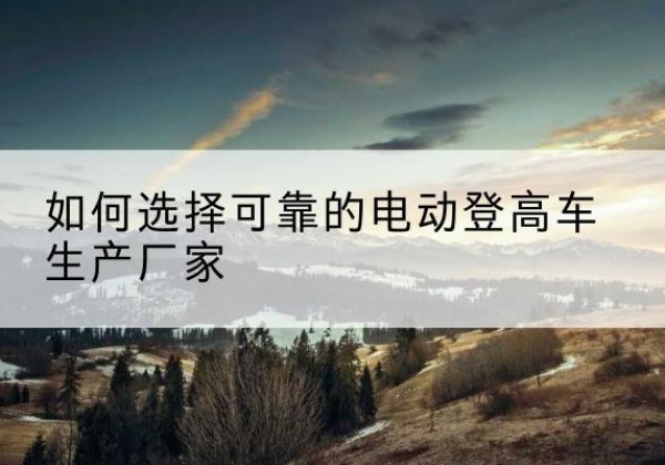 平南电动登高车厂家-如何选择可靠的电动登高车生产厂家