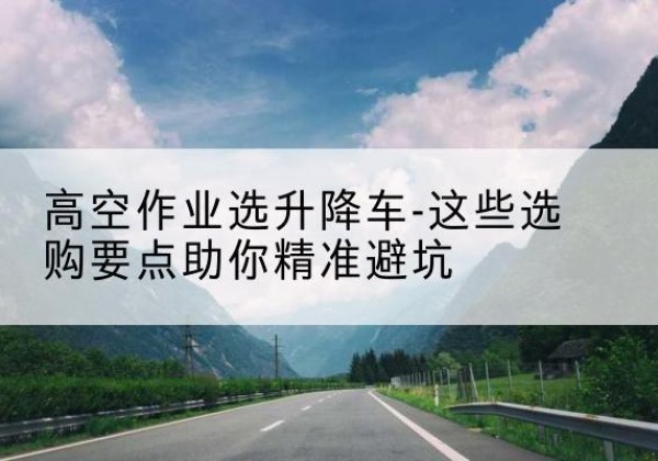 平南升降车厂家-高空作业选升降车-这些选购要点助你*避坑