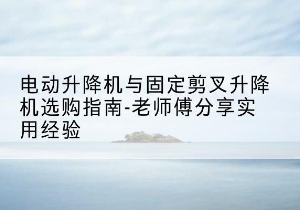 平南电动升降机怎么选-电动升降机与固定剪叉升降机选购指南-老师傅分享实用经验