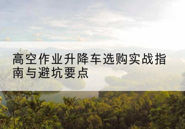 平南升降车怎么选-高空作业升降车选购实战指南与避坑要点