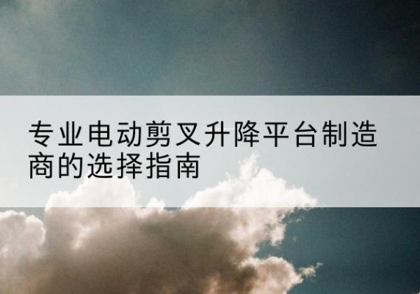 平南电动剪叉升降平台厂家-专业电动剪叉升降平台制造商的选择指南