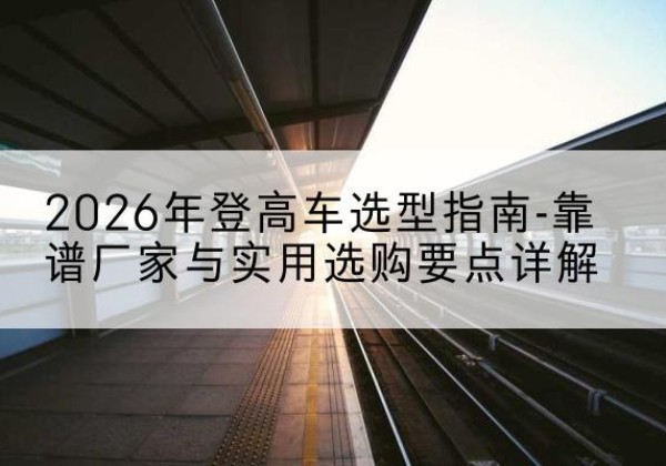 平南登高车厂家推荐-2026年登高车选型指南-靠谱厂家与实用选购要点详解