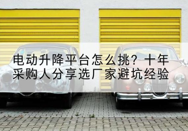 平南电动升降平台厂家-电动升降平台怎么挑？十年采购人分享选厂家避坑经验